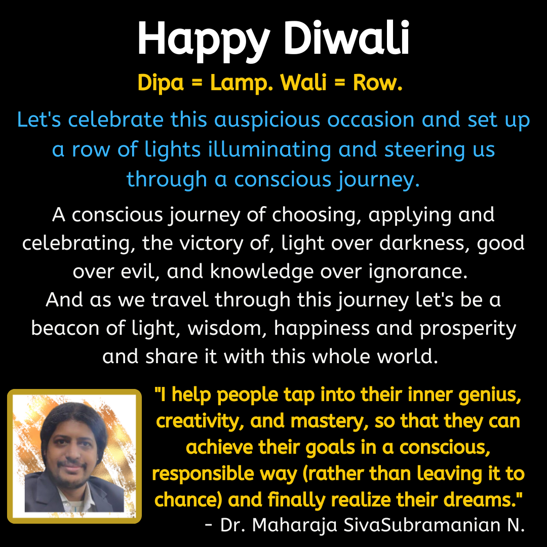 Happy Diwali. Dipa = Lamp. Wali = Row. Let's celebrate this auspicious occasion and set up a row of lights illuminating and steering us through a conscious journey. A conscious journey of choosing, applying and celebrating, the victory of, light over darkness, good over evil, and knowledge over ignorance. And as we travel through this journey let's be a beacon of light, wisdom, happiness and prosperity and share it with this whole world.