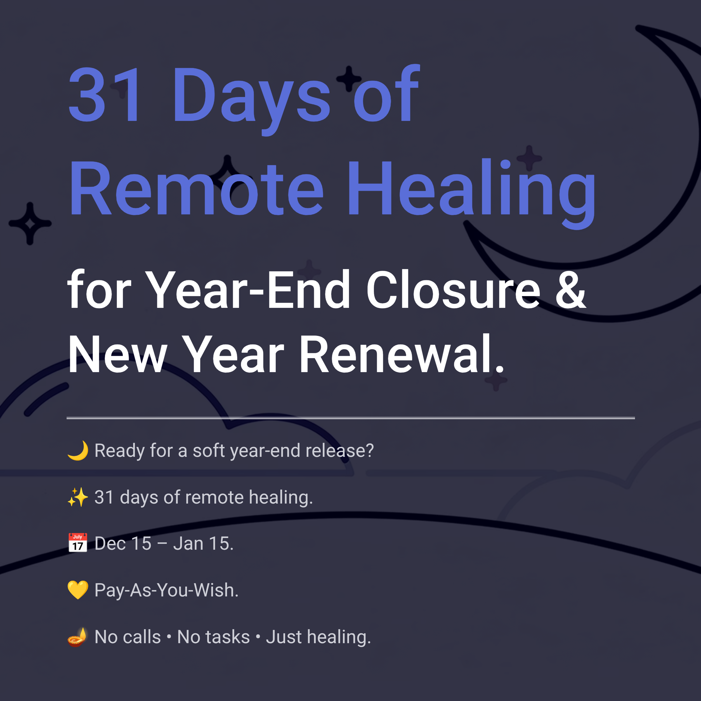 31 Days of Remote Healing for Year-End Closure & New Year Renewal. Ready for a soft year-end release? 31 days of remote healing. Dec 15 – Jan 15. Pay-As-You-Wish. No calls • No tasks • Just healing.