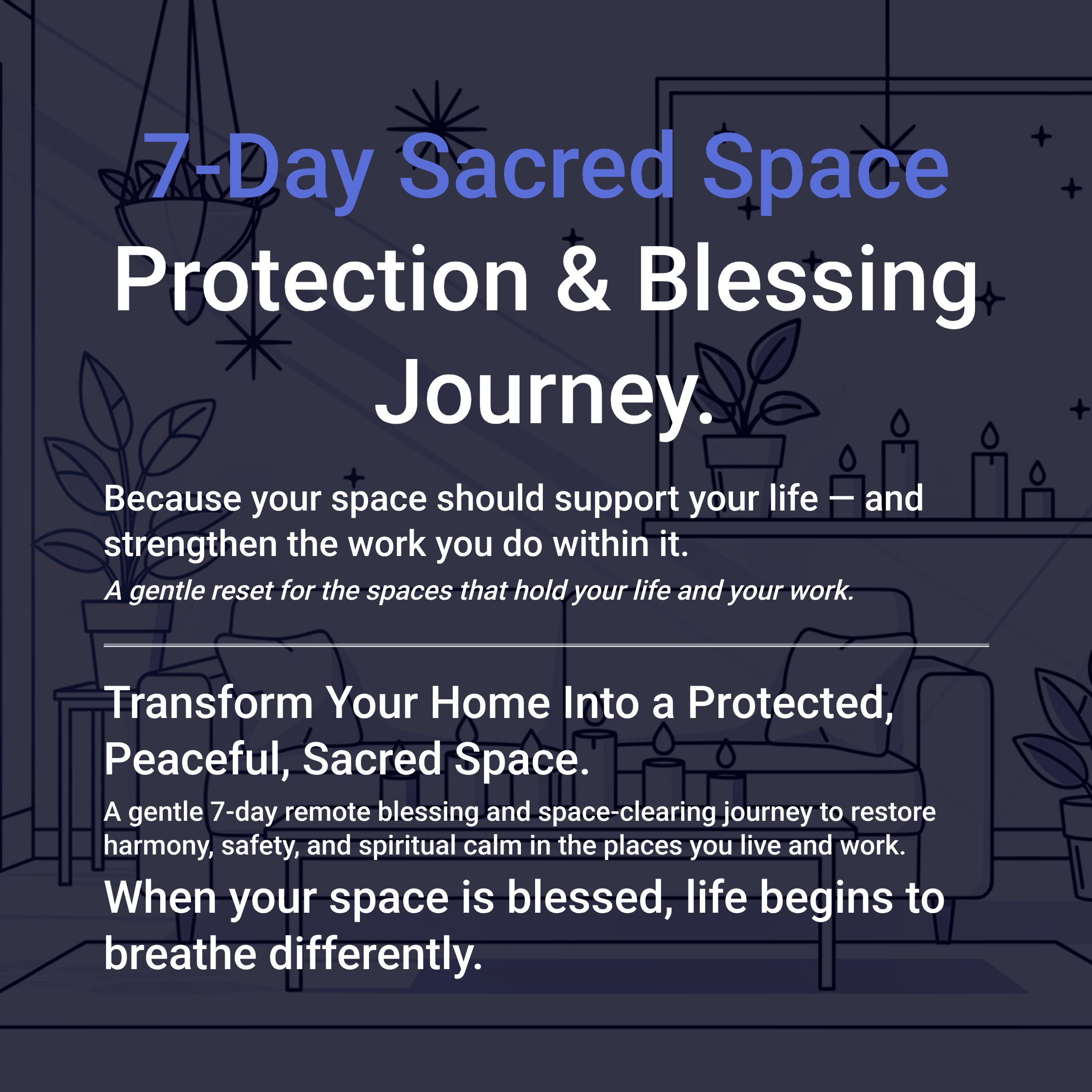 🌿7-Day Sacred Space Protection & Blessing Journey. Because your space should support your life — and strengthen the work you do within it. Remote Space Clearing & Blessing for Home & Work | 7-Day Group Healing A gentle reset for the spaces that hold your life and your work. Transform Your Home Into a Protected, Peaceful, Sacred Space. A gentle 7-day remote blessing and space-clearing journey to restore harmony, safety, and spiritual calm in the places you live and work.