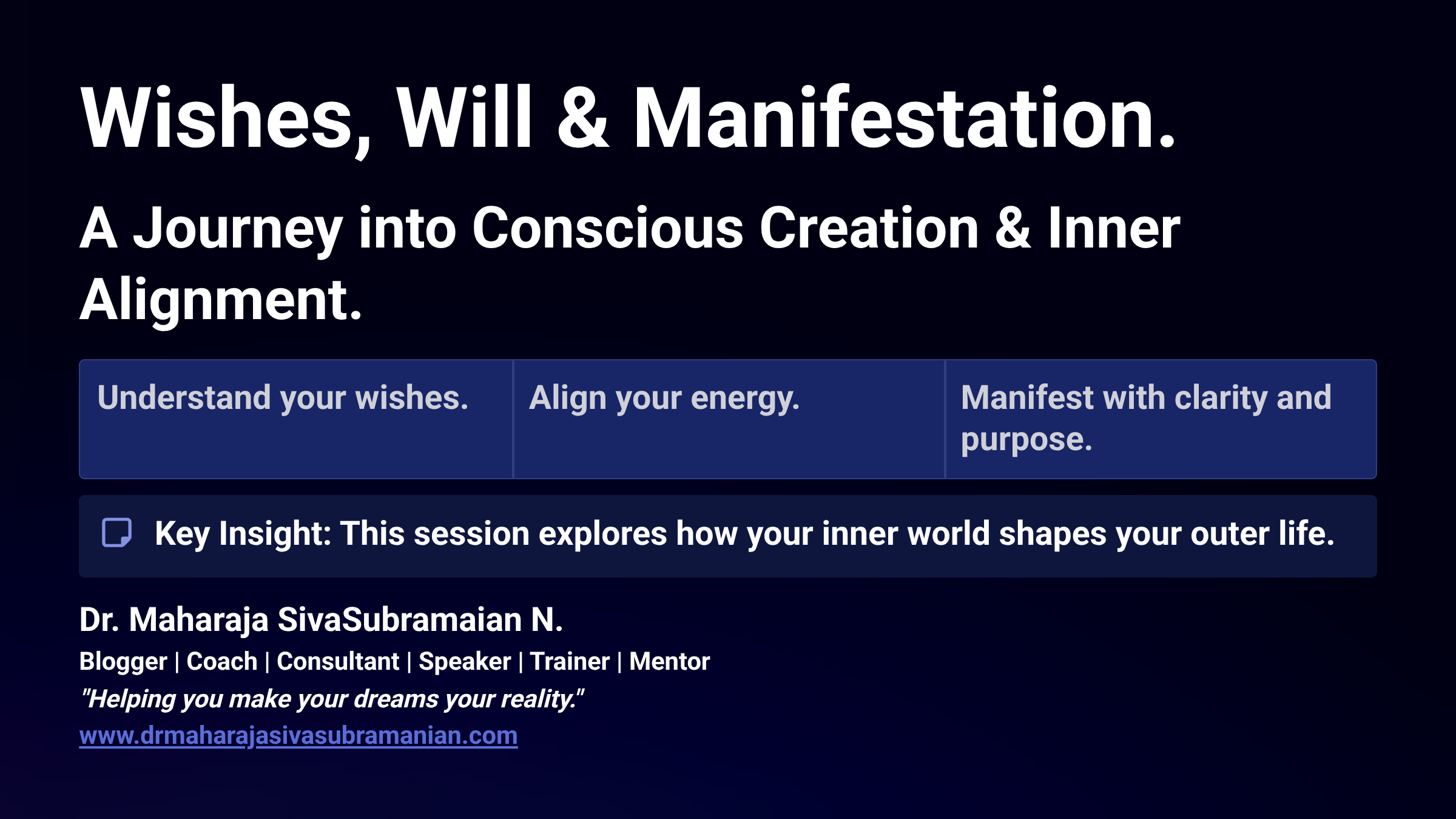 Wishes, Will & Manifestation. A Journey into Conscious Creation & Inner Alignment. Understand your wishes. Align your energy. Manifest with clarity and purpose. Key Insight: This session explores how your inner world shapes your outer life. Dr. Maharaja SivaSubramaian N. Blogger | Coach | Consultant | Speaker | Trainer | Mentor 